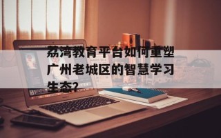 荔湾教育平台如何重塑广州老城区的智慧学习生态？