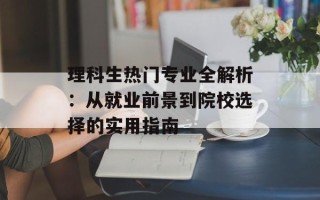理科生热门专业全解析：从就业前景到院校选择的实用指南