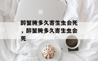 醉蟹腌多久寄生虫会死，醉蟹腌多久寄生虫会死