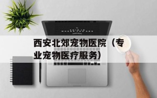 西安北郊宠物医院（专业宠物医疗服务）