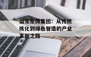 山东京博集团：从传统炼化到绿色智造的产业革新之路