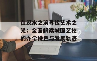 在汉水之滨寻找艺术之光：全面解读城固艺校的办学特色与发展轨迹