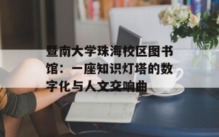 暨南大学珠海校区图书馆：一座知识灯塔的数字化与人文交响曲