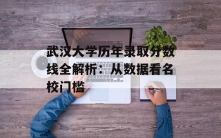 武汉大学历年录取分数线全解析：从数据看名校门槛