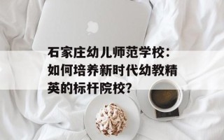 石家庄幼儿师范学校：如何培养新时代幼教精英的标杆院校？