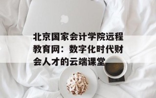 北京国家会计学院远程教育网：数字化时代财会人才的云端课堂