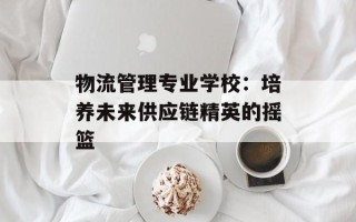 物流管理专业学校：培养未来供应链精英的摇篮