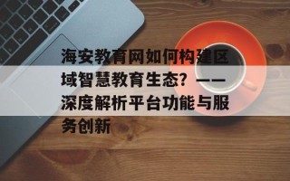 海安教育网如何构建区域智慧教育生态？——深度解析平台功能与服务创新