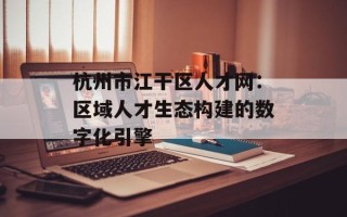 杭州市江干区人才网：区域人才生态构建的数字化引擎