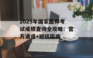 2025年国家医师考试成绩查询全攻略：官方通道+避坑指南