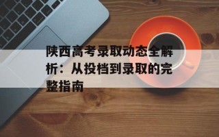 陕西高考录取动态全解析：从投档到录取的完整指南