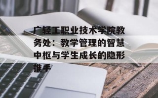 广轻工职业技术学院教务处：教学管理的智慧中枢与学生成长的隐形推手