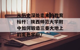 从历史深处走来的教育标杆：陕西师范大学附中如何锻造三秦大地上的金色学府？
