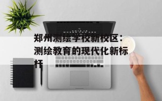 郑州测绘学校新校区：测绘教育的现代化新标杆