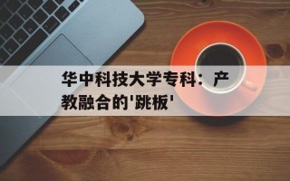 华中科技大学专科：产教融合的'跳板'
