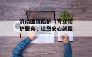 济南医院陪护（专业陪护服务，让您安心就医）
