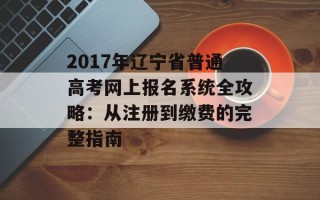 2017年辽宁省普通高考网上报名系统全攻略：从注册到缴费的完整指南