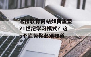 远程教育网站如何重塑21世纪学习模式？这5个趋势你必须知道