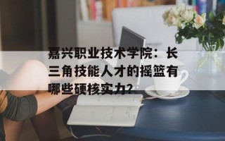 嘉兴职业技术学院：长三角技能人才的摇篮有哪些硬核实力？