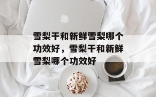 雪梨干和新鲜雪梨哪个功效好，雪梨干和新鲜雪梨哪个功效好