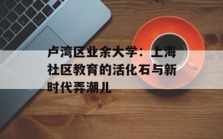 卢湾区业余大学：上海社区教育的活化石与新时代弄潮儿