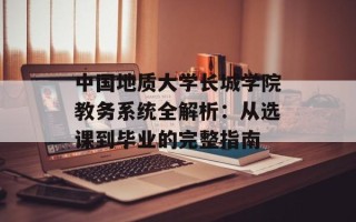 中国地质大学长城学院教务系统全解析：从选课到毕业的完整指南
