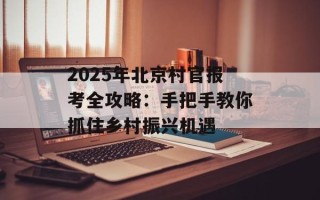 2025年北京村官报考全攻略：手把手教你抓住乡村振兴机遇
