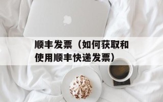 顺丰发票（如何获取和使用顺丰快递发票）
