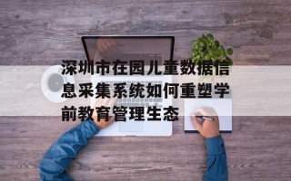 深圳市在园儿童数据信息采集系统如何重塑学前教育管理生态