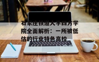 石家庄铁道大学四方学院全面解析：一所被低估的行业特色高校