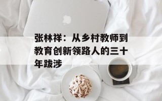 张林祥：从乡村教师到教育创新领路人的三十年跋涉