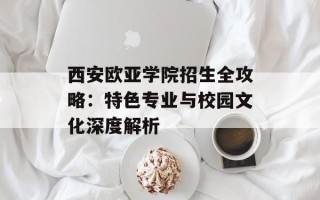 西安欧亚学院招生全攻略：特色专业与校园文化深度解析
