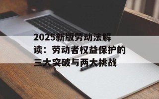 2025新版劳动法解读：劳动者权益保护的三大突破与两大挑战