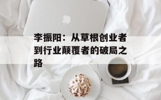 李振阳：从草根创业者到行业颠覆者的破局之路