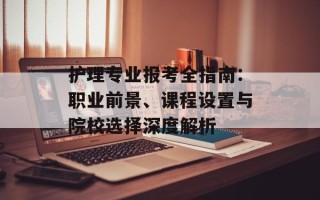 护理专业报考全指南：职业前景、课程设置与院校选择深度解析