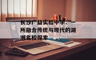 长沙广益实验中学：一所融合传统与现代的湖湘名校探索