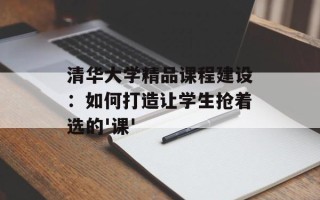 清华大学精品课程建设：如何打造让学生抢着选的'课'
