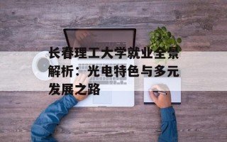 长春理工大学就业全景解析：光电特色与多元发展之路