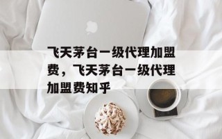 飞天茅台一级代理加盟费，飞天茅台一级代理加盟费知乎