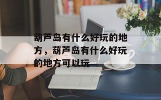 葫芦岛有什么好玩的地方，葫芦岛有什么好玩的地方可以玩