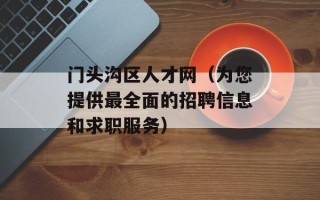 门头沟区人才网（为您提供最全面的招聘信息和求职服务）