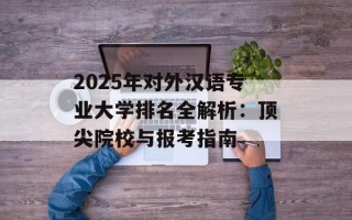 2025年对外汉语专业大学排名全解析：顶尖院校与报考指南