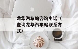 龙华汽车站咨询电话（查询龙华汽车站联系方式）