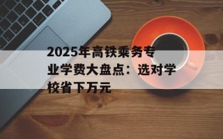 2025年高铁乘务专业学费大盘点：选对学校省下万元