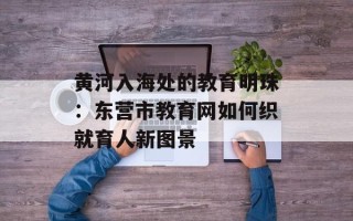 黄河入海处的教育明珠：东营市教育网如何织就育人新图景