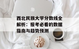 西北民族大学分数线全解析：报考必看的数据指南与趋势预测