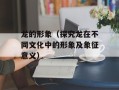 龙的形象（探究龙在不同文化中的形象及象征意义）