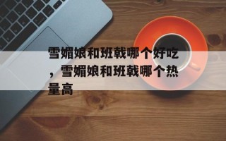 雪媚娘和班戟哪个好吃，雪媚娘和班戟哪个热量高