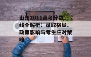 山东2011高考分数线全解析：录取格局、政策影响与考生应对策略
