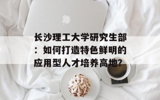 长沙理工大学研究生部：如何打造特色鲜明的应用型人才培养高地？